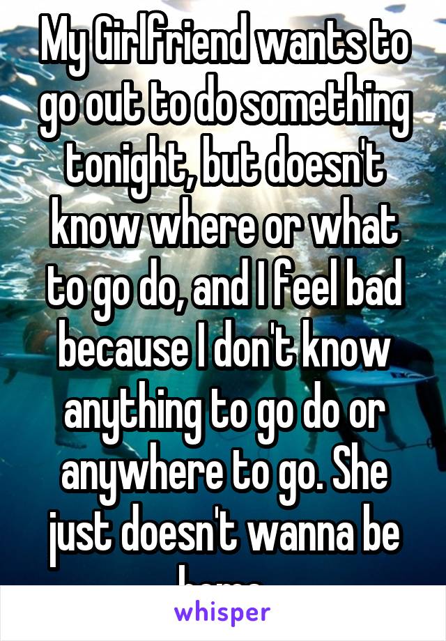 My Girlfriend wants to go out to do something tonight, but doesn't know where or what to go do, and I feel bad because I don't know anything to go do or anywhere to go. She just doesn't wanna be home.