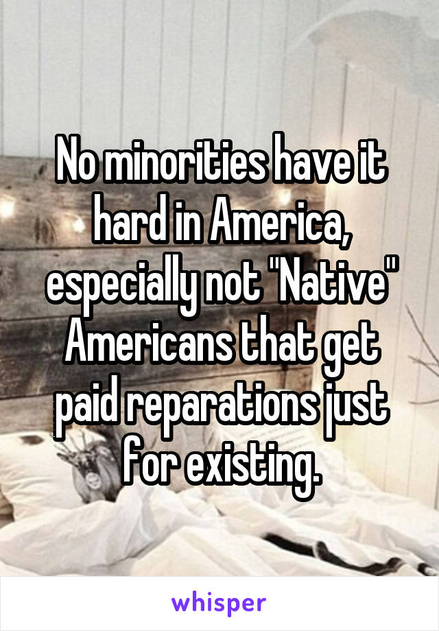 No minorities have it hard in America, especially not "Native" Americans that get paid reparations just for existing.