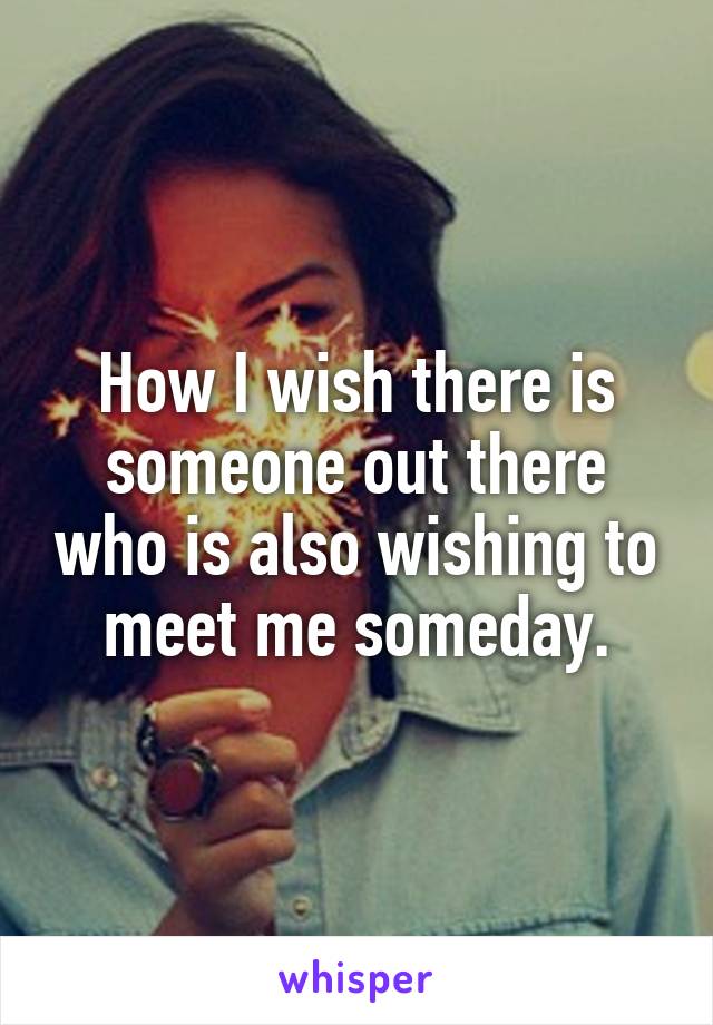 How I wish there is someone out there who is also wishing to meet me someday.