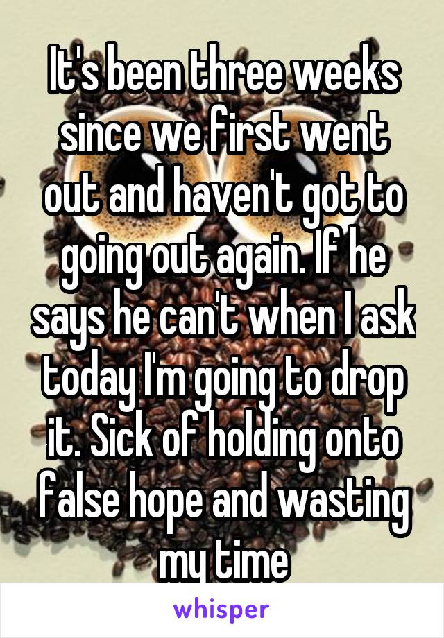 It's been three weeks since we first went out and haven't got to going out again. If he says he can't when I ask today I'm going to drop it. Sick of holding onto false hope and wasting my time