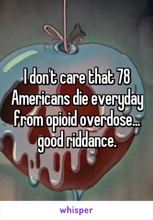 I don't care that 78 Americans die everyday from opioid overdose... good riddance.