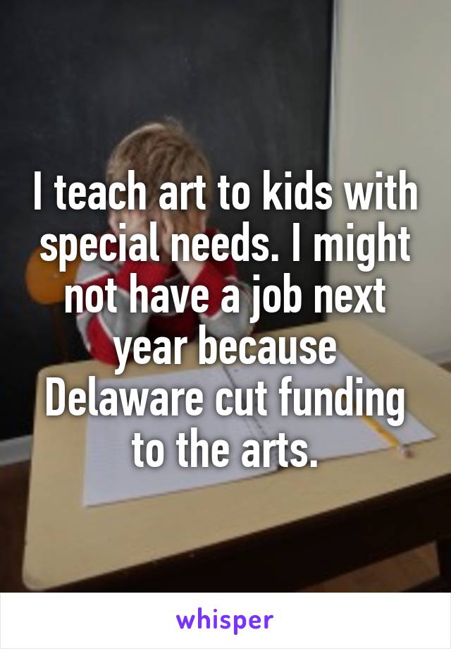 I teach art to kids with special needs. I might not have a job next year because Delaware cut funding to the arts.