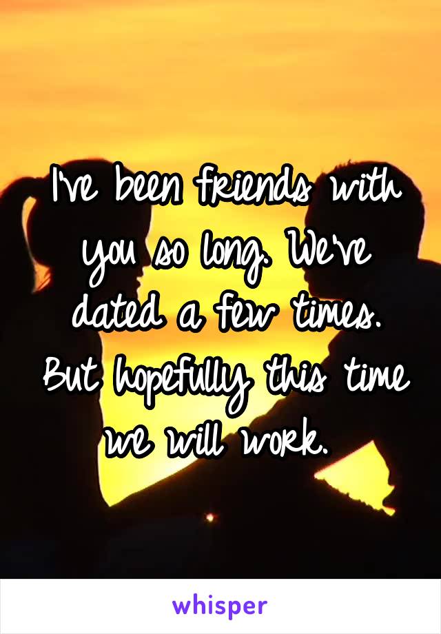 I've been friends with you so long. We've dated a few times. But hopefully this time we will work. 