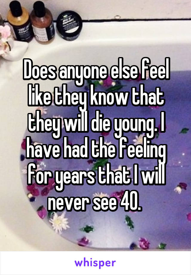 Does anyone else feel like they know that they will die young. I have had the feeling for years that I will never see 40. 