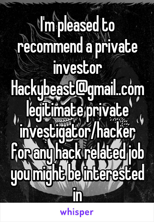 I'm pleased to recommend a private investor Hackybeast@gmail..com legitimate private investigator/hacker for any hack related job you might be interested in