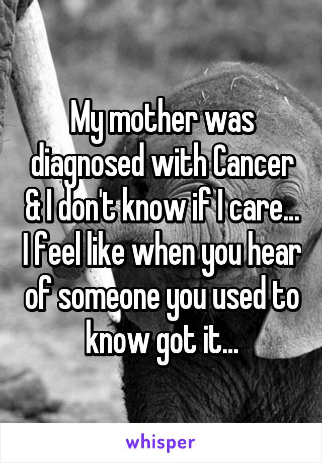 My mother was diagnosed with Cancer & I don't know if I care... I feel like when you hear of someone you used to know got it...