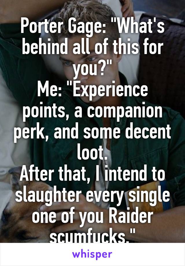 Porter Gage: "What's behind all of this for you?"
Me: "Experience points, a companion perk, and some decent loot.
After that, I intend to slaughter every single one of you Raider scumfucks."