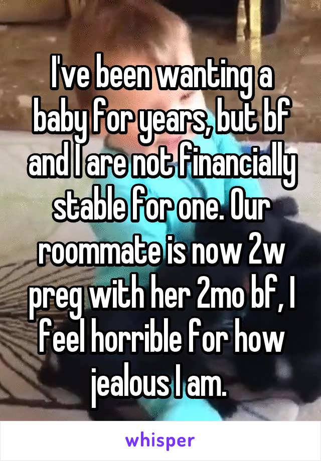 I've been wanting a baby for years, but bf and I are not financially stable for one. Our roommate is now 2w preg with her 2mo bf, I feel horrible for how jealous I am. 