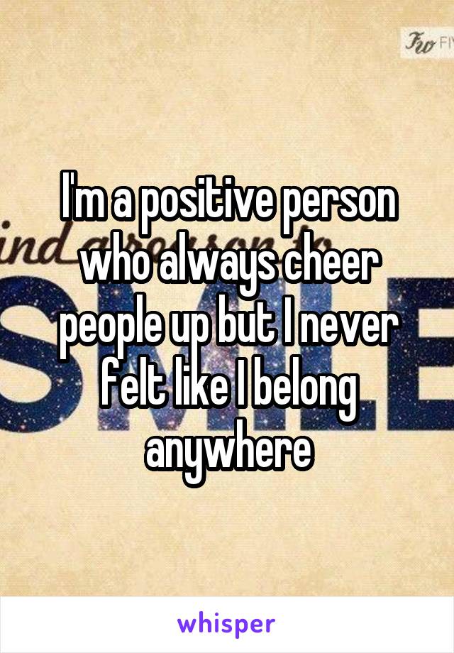 I'm a positive person who always cheer people up but I never felt like I belong anywhere