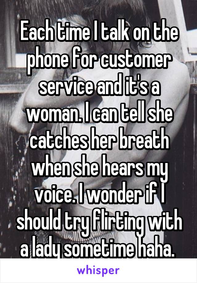 Each time I talk on the phone for customer service and it's a woman. I can tell she catches her breath when she hears my voice. I wonder if I should try flirting with a lady sometime haha. 