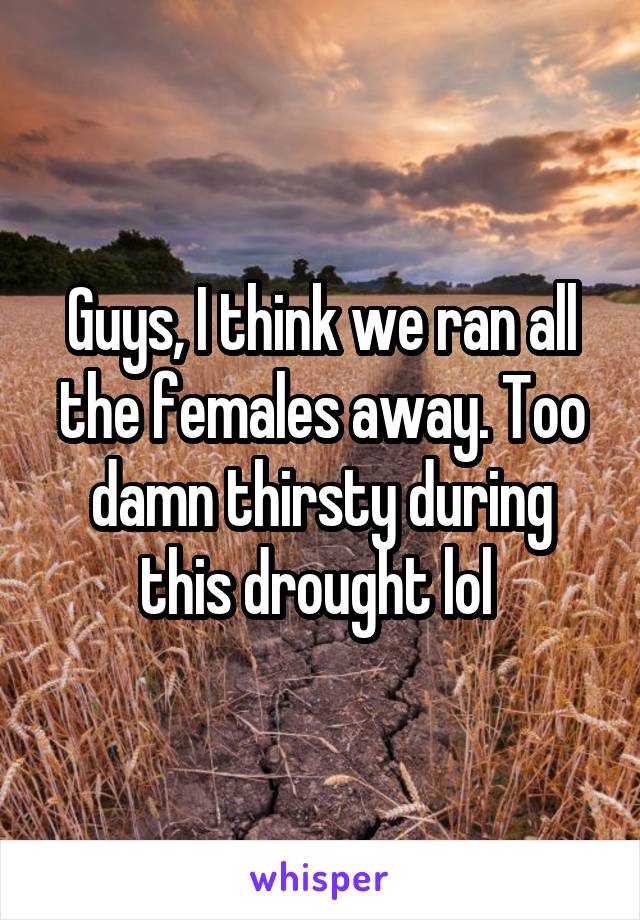 Guys, I think we ran all the females away. Too damn thirsty during this drought lol 