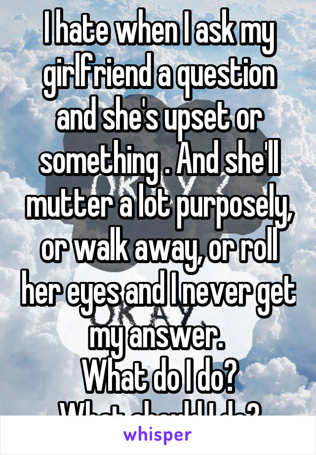 I hate when I ask my girlfriend a question and she's upset or something . And she'll mutter a lot purposely, or walk away, or roll her eyes and I never get my answer. 
What do I do?
What should I do?