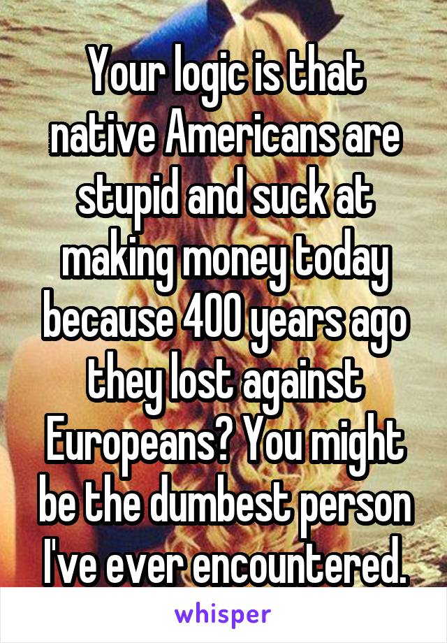 Your logic is that native Americans are stupid and suck at making money today because 400 years ago they lost against Europeans? You might be the dumbest person I've ever encountered.