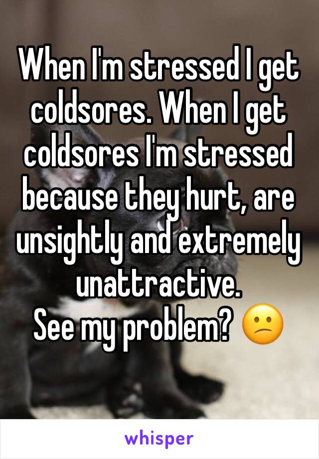 When I'm stressed I get coldsores. When I get coldsores I'm stressed because they hurt, are unsightly and extremely unattractive. 
See my problem? 😕