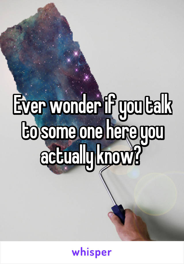 Ever wonder if you talk to some one here you actually know? 