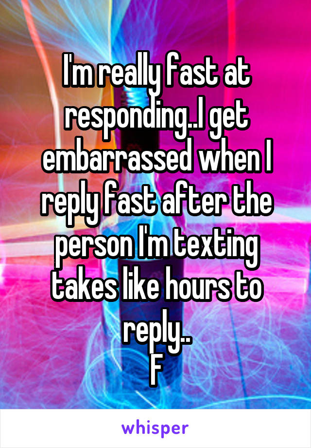 I'm really fast at responding..I get embarrassed when I reply fast after the person I'm texting takes like hours to reply..
F