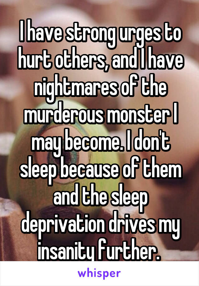 I have strong urges to hurt others, and I have nightmares of the murderous monster I may become. I don't sleep because of them and the sleep deprivation drives my insanity further. 