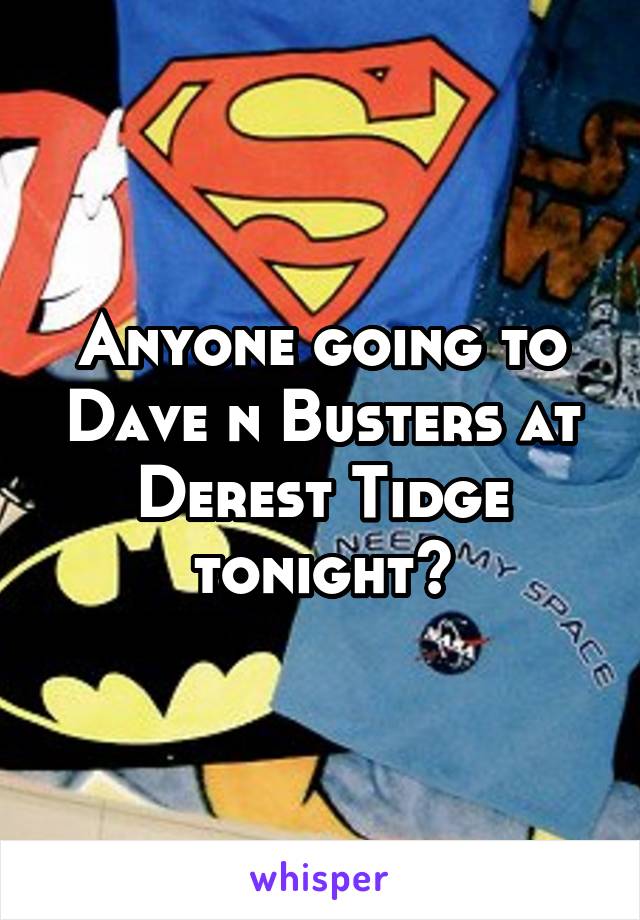 Anyone going to Dave n Busters at Derest Tidge tonight?