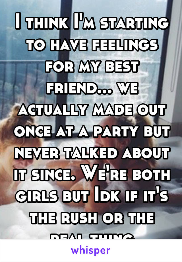 I think I'm starting to have feelings for my best friend... we actually made out once at a party but never talked about it since. We're both girls but Idk if it's the rush or the real thing