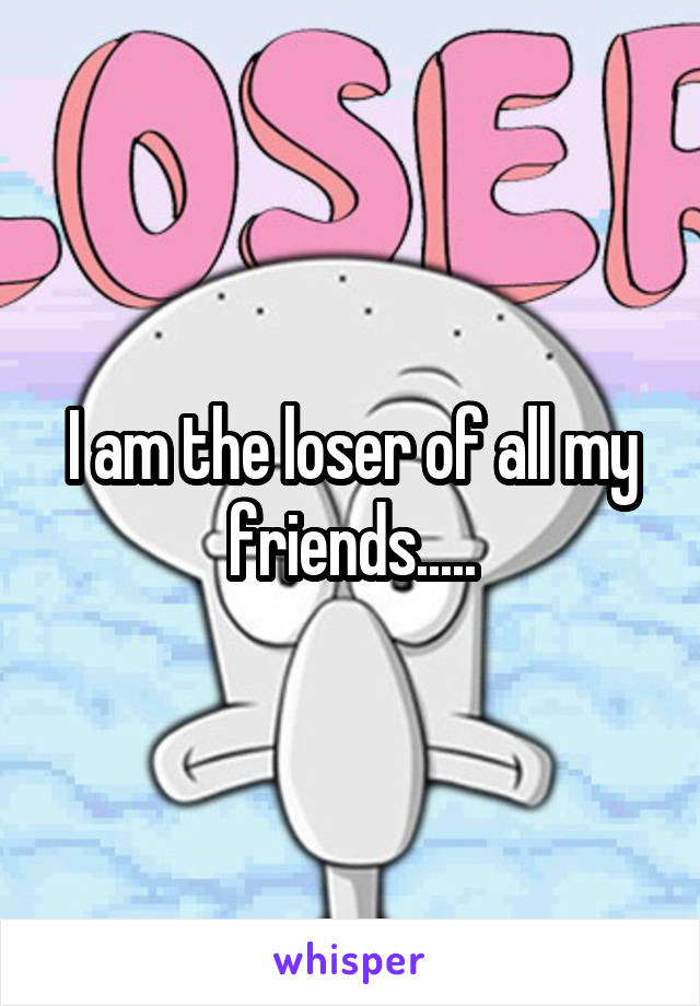 I am the loser of all my friends.....