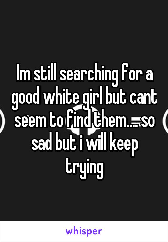 Im still searching for a good white girl but cant seem to find them.... so sad but i will keep trying