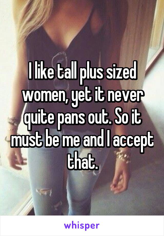 I like tall plus sized women, yet it never quite pans out. So it must be me and I accept that.