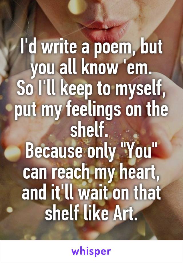 I'd write a poem, but you all know 'em.
So I'll keep to myself, put my feelings on the shelf. 
Because only "You" can reach my heart, and it'll wait on that shelf like Art.