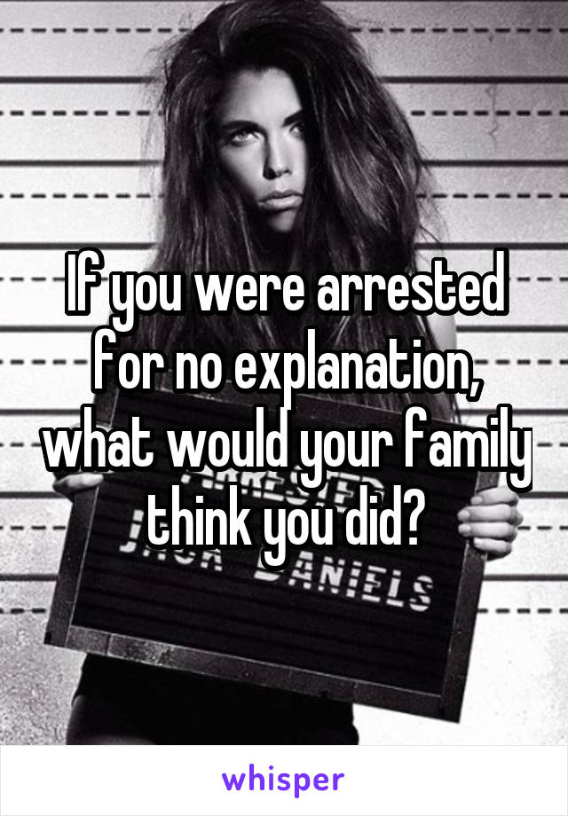 If you were arrested for no explanation, what would your family think you did?