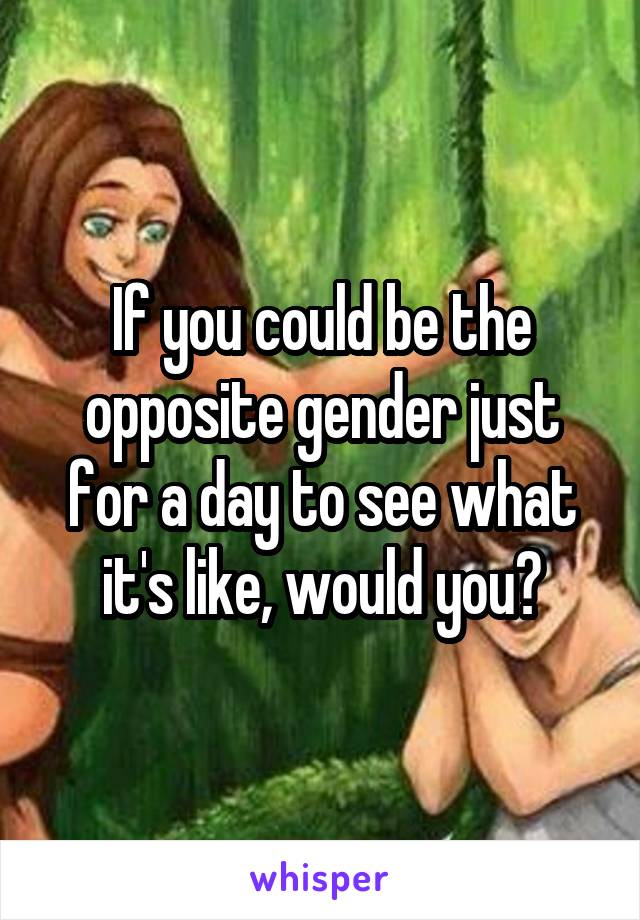 If you could be the opposite gender just for a day to see what it's like, would you?