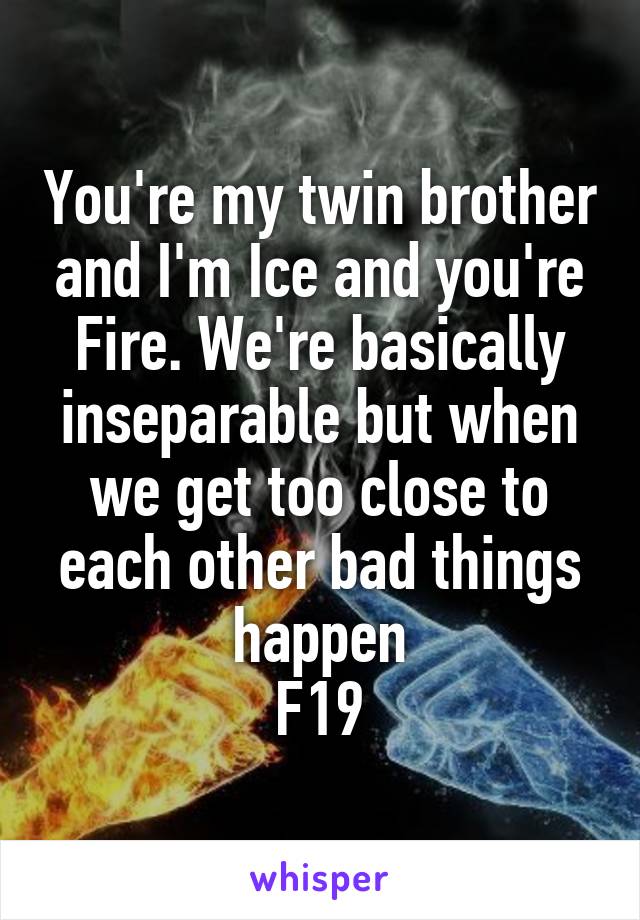 You're my twin brother and I'm Ice and you're Fire. We're basically inseparable but when we get too close to each other bad things happen
F19