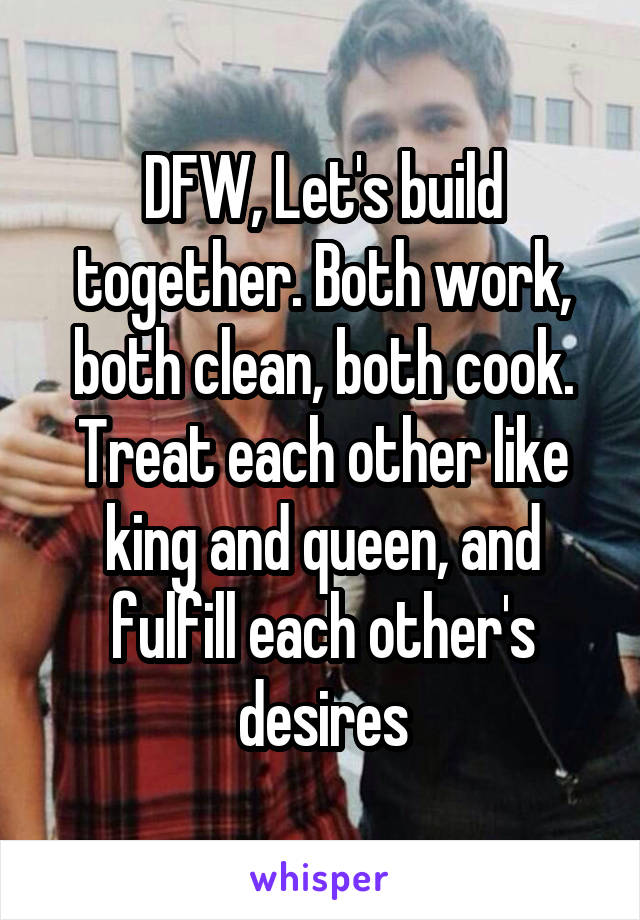 DFW, Let's build together. Both work, both clean, both cook. Treat each other like king and queen, and fulfill each other's desires