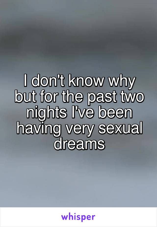 I don't know why but for the past two nights I've been having very sexual dreams