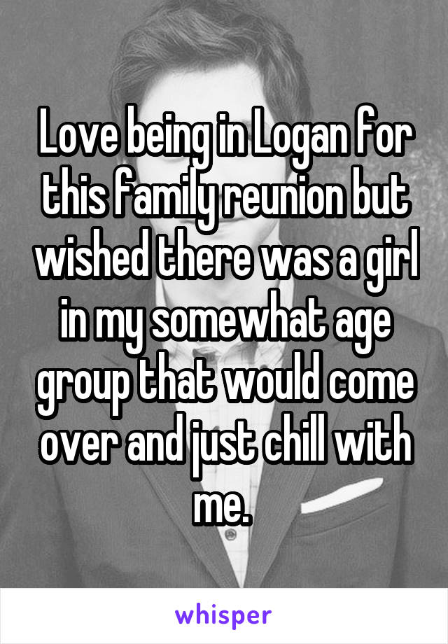 Love being in Logan for this family reunion but wished there was a girl in my somewhat age group that would come over and just chill with me. 