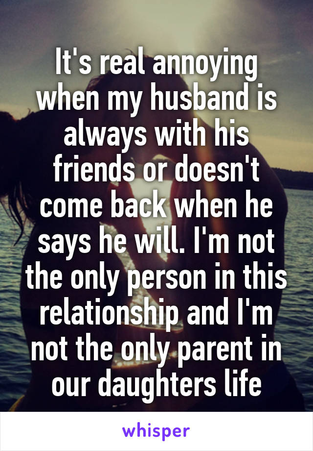 It's real annoying when my husband is always with his friends or doesn't come back when he says he will. I'm not the only person in this relationship and I'm not the only parent in our daughters life