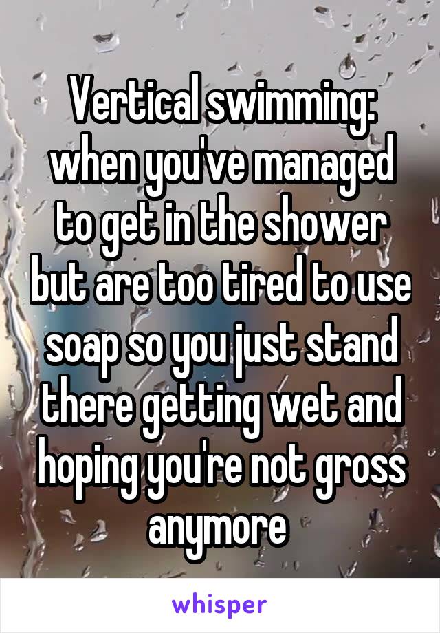 Vertical swimming: when you've managed to get in the shower but are too tired to use soap so you just stand there getting wet and hoping you're not gross anymore 