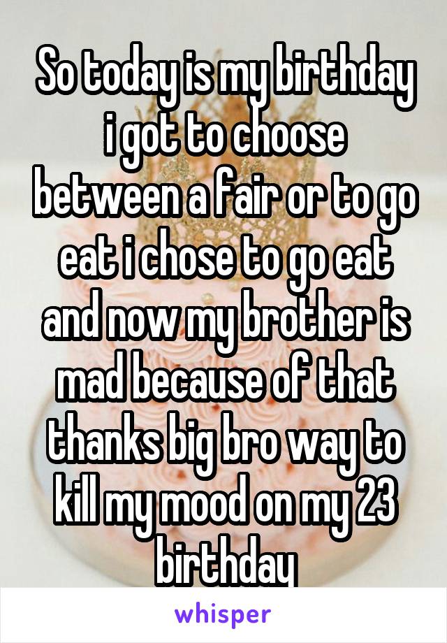 So today is my birthday i got to choose between a fair or to go eat i chose to go eat and now my brother is mad because of that thanks big bro way to kill my mood on my 23 birthday