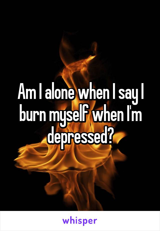 Am I alone when I say I burn myself when I'm depressed?