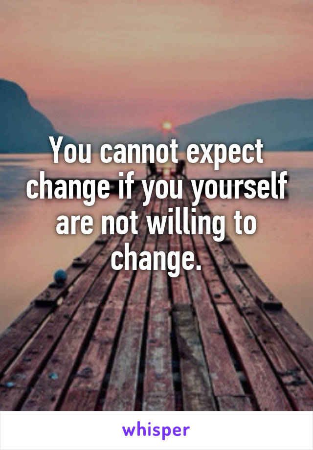 You cannot expect change if you yourself are not willing to change.
