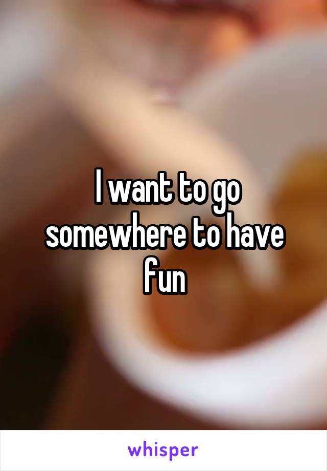  I want to go somewhere to have fun