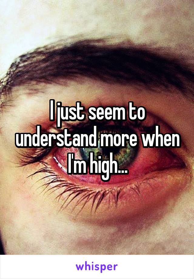 I just seem to understand more when I'm high...