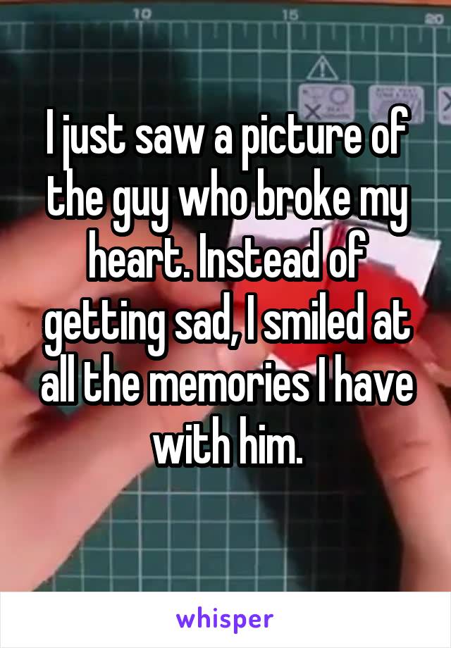 I just saw a picture of the guy who broke my heart. Instead of getting sad, I smiled at all the memories I have with him.
