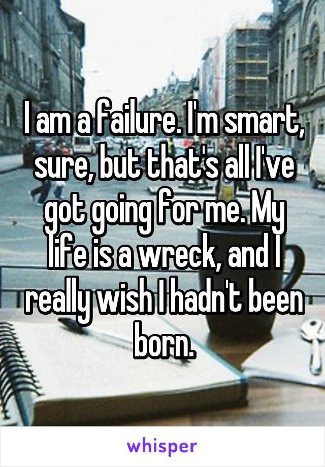 I am a failure. I'm smart, sure, but that's all I've got going for me. My life is a wreck, and I really wish I hadn't been born.