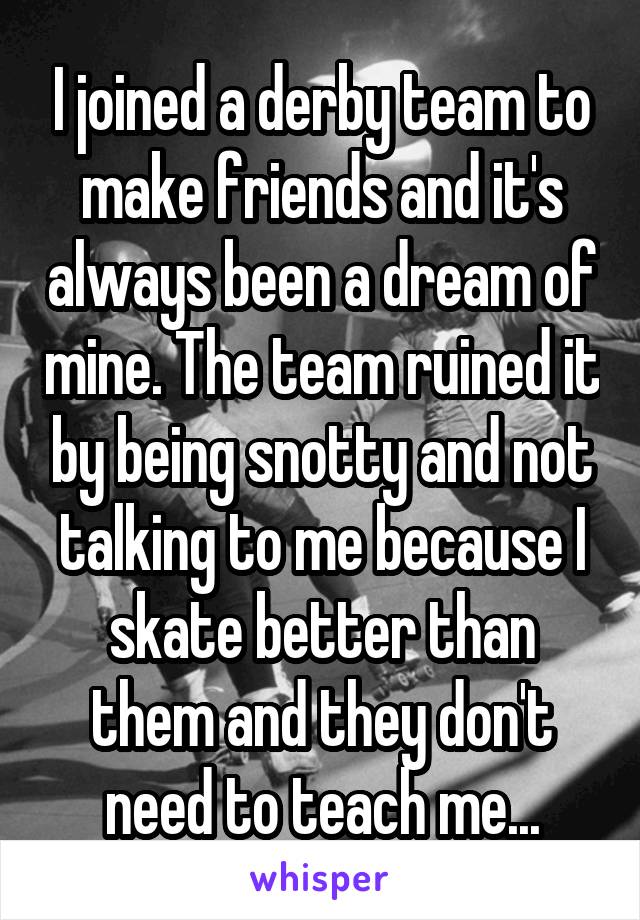 I joined a derby team to make friends and it's always been a dream of mine. The team ruined it by being snotty and not talking to me because I skate better than them and they don't need to teach me...