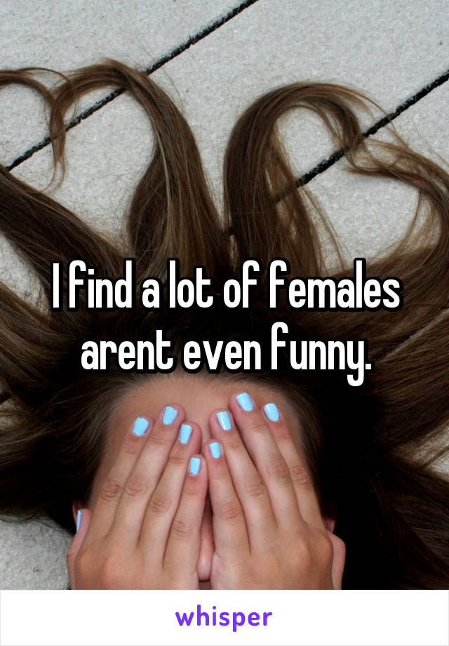 I find a lot of females arent even funny.