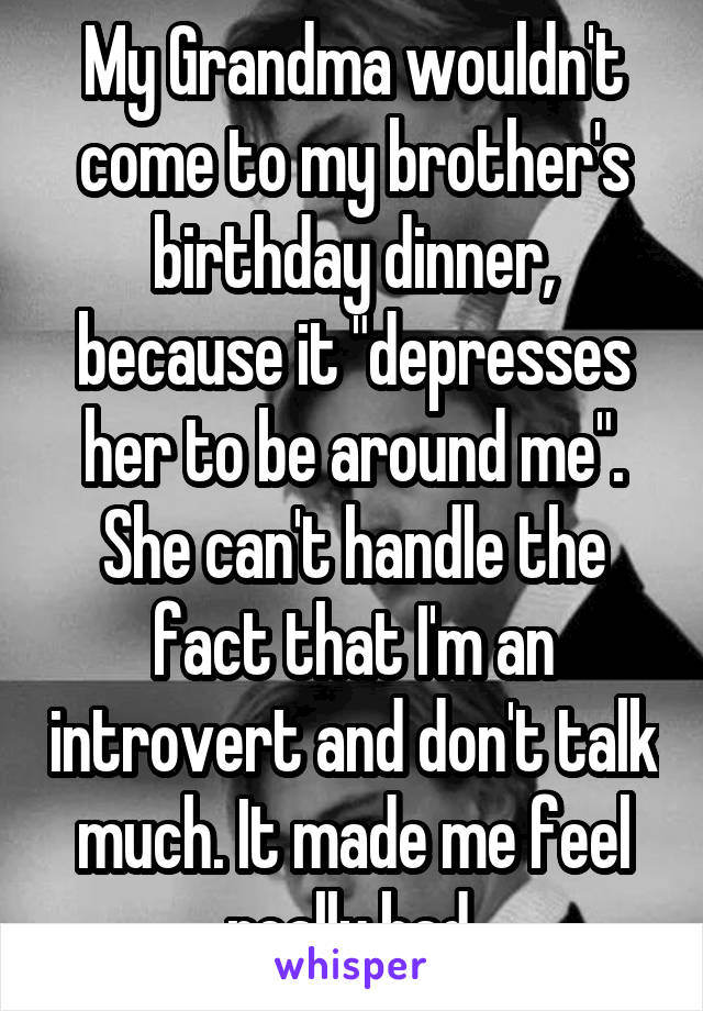 My Grandma wouldn't come to my brother's birthday dinner, because it "depresses her to be around me". She can't handle the fact that I'm an introvert and don't talk much. It made me feel really bad.