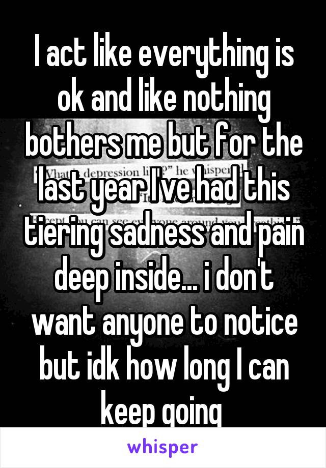 I act like everything is ok and like nothing bothers me but for the last year I've had this tiering sadness and pain deep inside... i don't want anyone to notice but idk how long I can keep going 