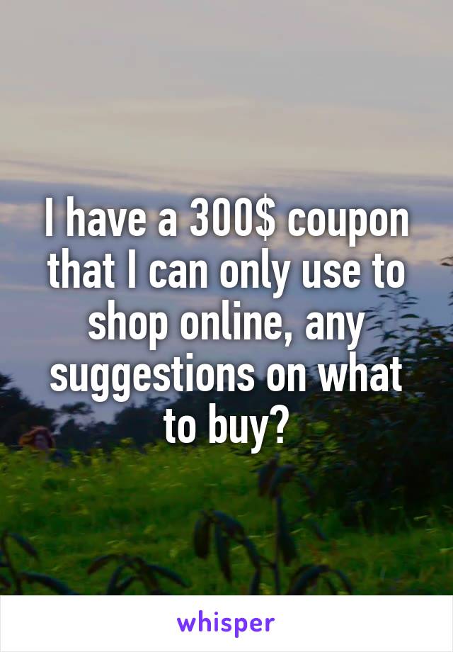 I have a 300$ coupon that I can only use to shop online, any suggestions on what to buy?