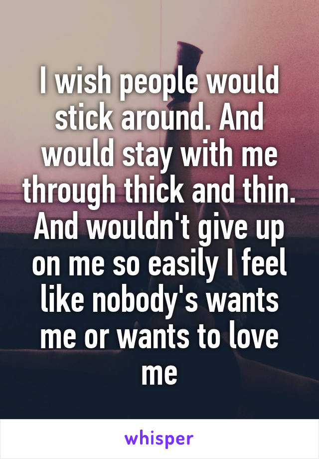 I wish people would stick around. And would stay with me through thick and thin. And wouldn't give up on me so easily I feel like nobody's wants me or wants to love me