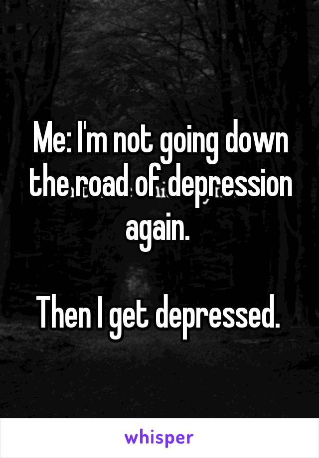 Me: I'm not going down the road of depression again. 

Then I get depressed. 