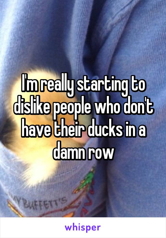 I'm really starting to dislike people who don't have their ducks in a damn row